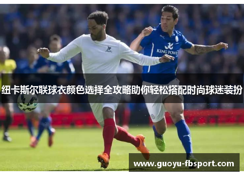 纽卡斯尔联球衣颜色选择全攻略助你轻松搭配时尚球迷装扮 纽卡斯尔联球衣颜色选择全攻略助你轻松搭配时尚球迷装扮