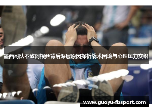 墨西哥队不敌阿根廷背后深层原因探析战术困境与心理压力交织