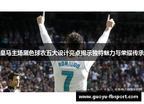 皇马主场黑色球衣五大设计亮点揭示独特魅力与荣耀传承 皇马主场黑色球衣五大设计亮点揭示独特魅力与荣耀传承