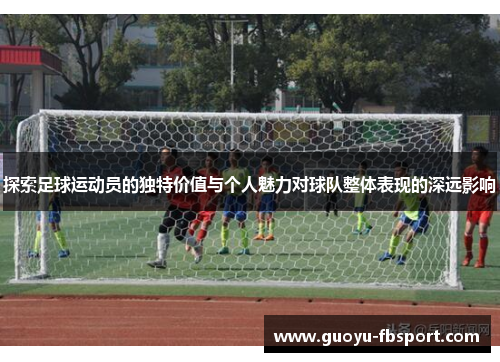 探索足球运动员的独特价值与个人魅力对球队整体表现的深远影响