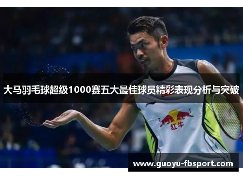 大马羽毛球超级1000赛五大最佳球员精彩表现分析与突破 大马羽毛球超级1000赛五大最佳球员精彩表现分析与突破