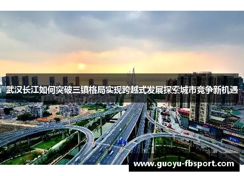 武汉长江如何突破三镇格局实现跨越式发展探索城市竞争新机遇 武汉长江如何突破三镇格局实现跨越式发展探索城市竞争新机遇