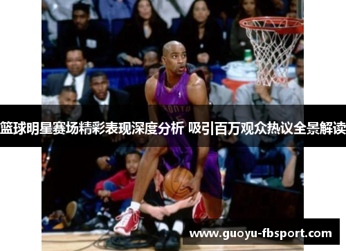 篮球明星赛场精彩表现深度分析 吸引百万观众热议全景解读 篮球明星赛场精彩表现深度分析 吸引百万观众热议全景解读