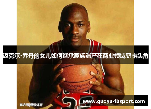 迈克尔·乔丹的女儿如何继承家族遗产在商业领域崭露头角